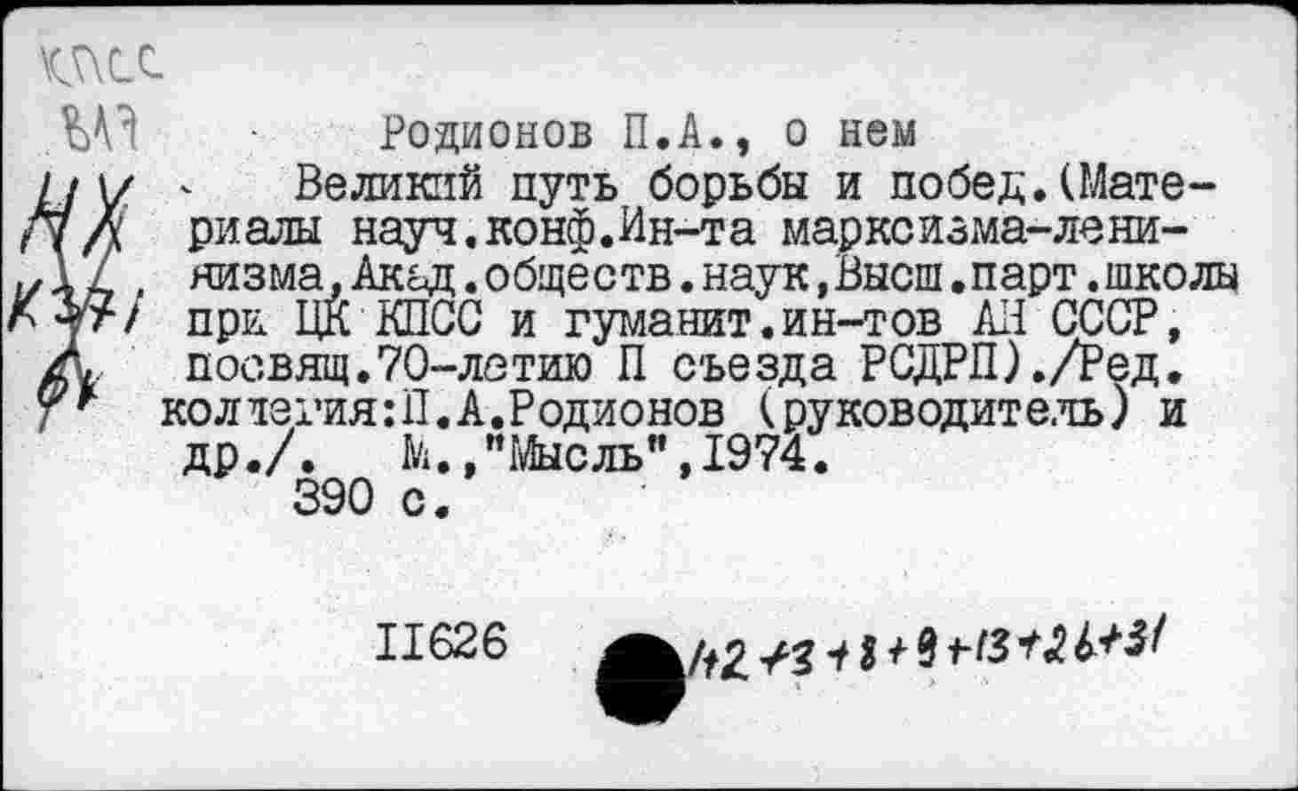 ﻿\c5\cc

Родионов П.А., о нем
Великий путь борьбы и побед.(Материалы науч.конф.Ин-та марксизма-ленинизма, Акад.обществ.наук,Высш.парт.школы при ЦК КПСС и гуманит.ин-тов АП СССР, посвящ.70-летию П съезда РСДРП)./Ред. коллегия:!!.А.Родионов (руководитель) и др./. М.,"Мысль",1974.
390 с.
11626	+